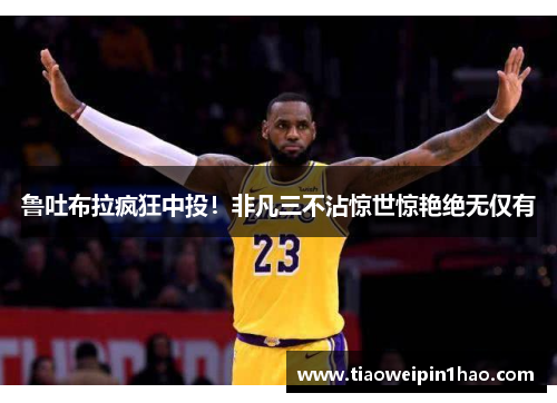 鲁吐布拉疯狂中投！非凡三不沾惊世惊艳绝无仅有